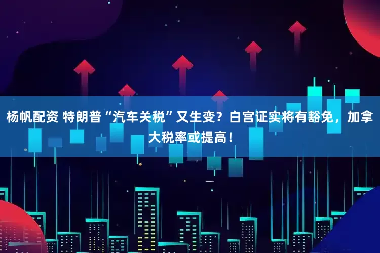 杨帆配资 特朗普“汽车关税”又生变？白宫证实将有豁免，加拿大税率或提高！