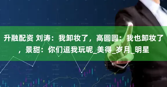 升融配资 刘涛：我卸妆了，高圆圆：我也卸妆了，景甜：你们逗我玩呢_美得_岁月_明星