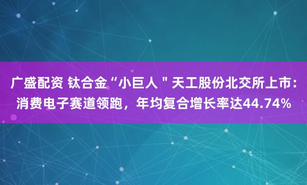 广盛配资 钛合金“小巨人＂天工股份北交所上市：消费电子赛道领跑，年均复合增长率达44.74%