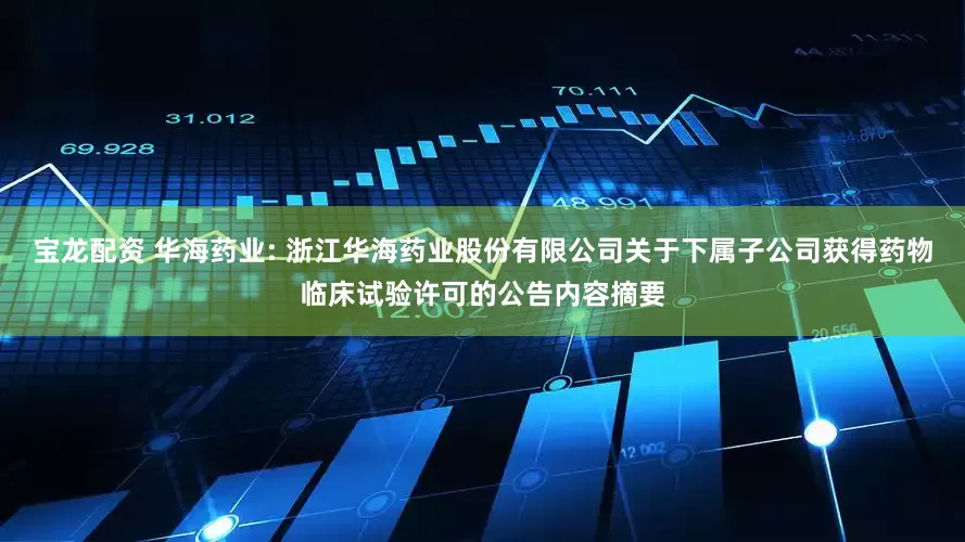 宝龙配资 华海药业: 浙江华海药业股份有限公司关于下属子公司获得药物临床试验许可的公告内容摘要
