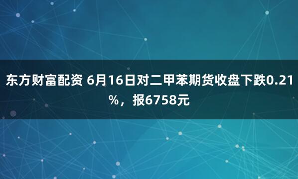 东方财富配资 6月16日对二甲苯期货收盘下跌0.21%，报6758元