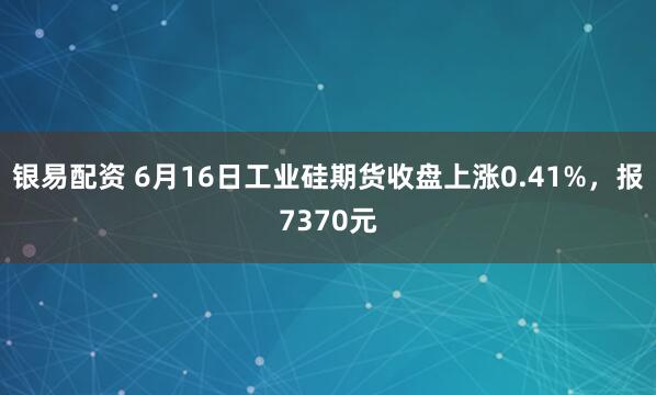 银易配资 6月16日工业硅期货收盘上涨0.41%，报7370元