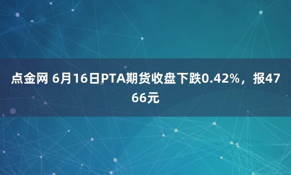 点金网 6月16日PTA期货收盘下跌0.42%，报4766元