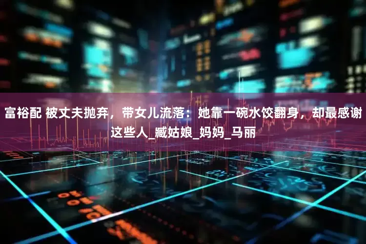 富裕配 被丈夫抛弃，带女儿流落：她靠一碗水饺翻身，却最感谢这些人_臧姑娘_妈妈_马丽