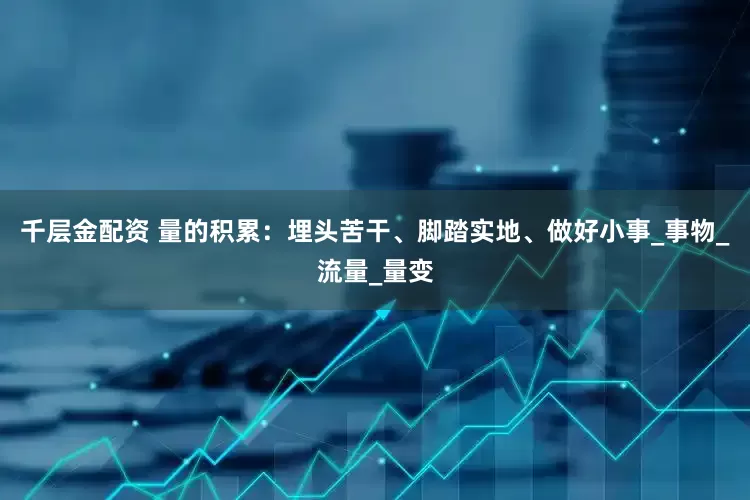 千层金配资 量的积累：埋头苦干、脚踏实地、做好小事_事物_流量_量变