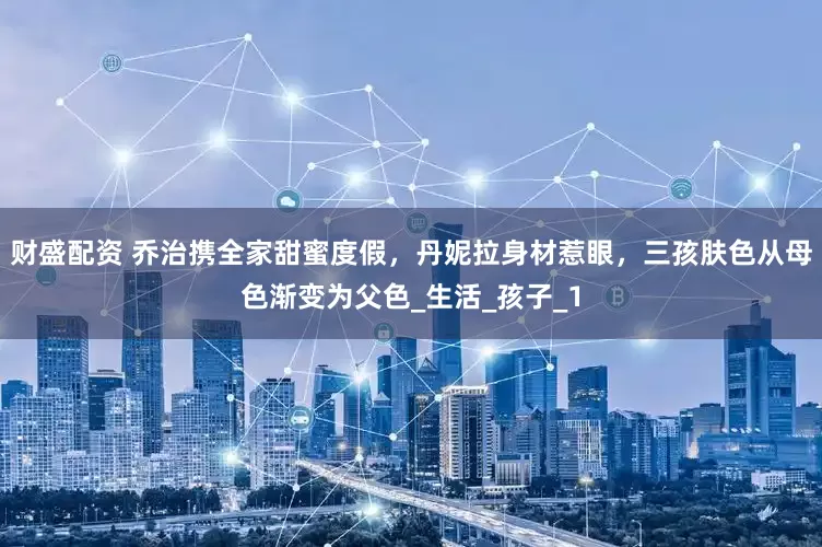 财盛配资 乔治携全家甜蜜度假，丹妮拉身材惹眼，三孩肤色从母色渐变为父色_生活_孩子_1
