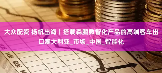 大众配资 扬帆出海丨搭载森鹏数智化产品的高端客车出口澳大利亚_市场_中国_智能化