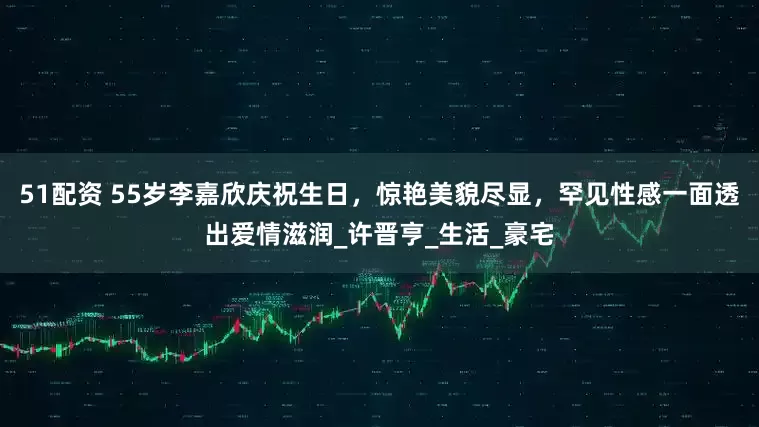 51配资 55岁李嘉欣庆祝生日，惊艳美貌尽显，罕见性感一面透出爱情滋润_许晋亨_生活_豪宅
