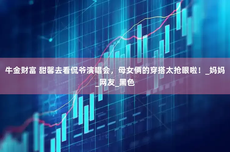 牛金财富 甜馨去看侃爷演唱会，母女俩的穿搭太抢眼啦！_妈妈_网友_黑色