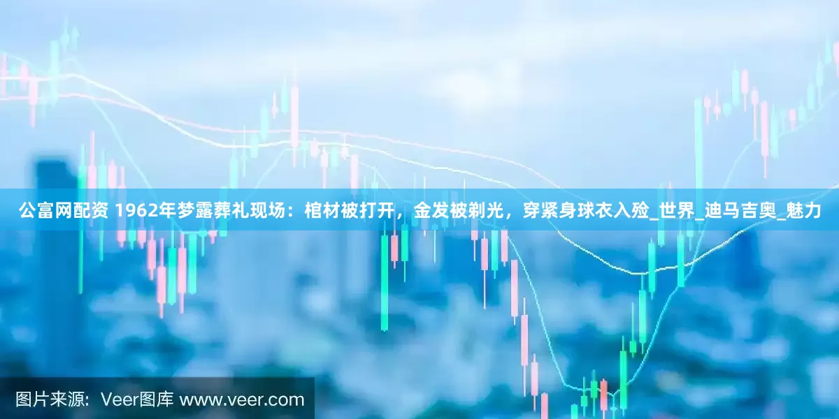 公富网配资 1962年梦露葬礼现场：棺材被打开，金发被剃光，穿紧身球衣入殓_世界_迪马吉奥_魅力