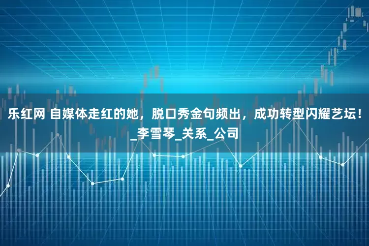 乐红网 自媒体走红的她，脱口秀金句频出，成功转型闪耀艺坛！_李雪琴_关系_公司