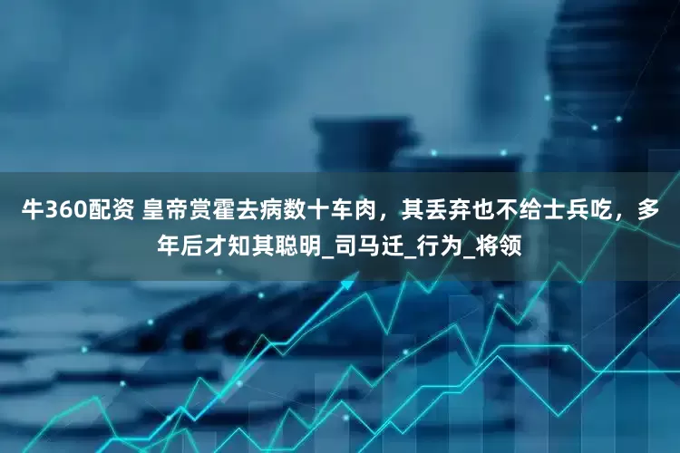 牛360配资 皇帝赏霍去病数十车肉，其丢弃也不给士兵吃，多年后才知其聪明_司马迁_行为_将领