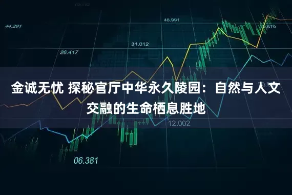 金诚无忧 探秘官厅中华永久陵园:自然与人文交融的生命栖息胜地