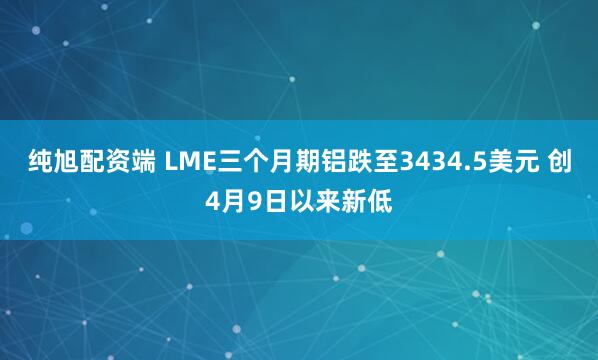 纯旭配资端 LME三个月期铝跌至3434.5美元 创4月9日以来新低