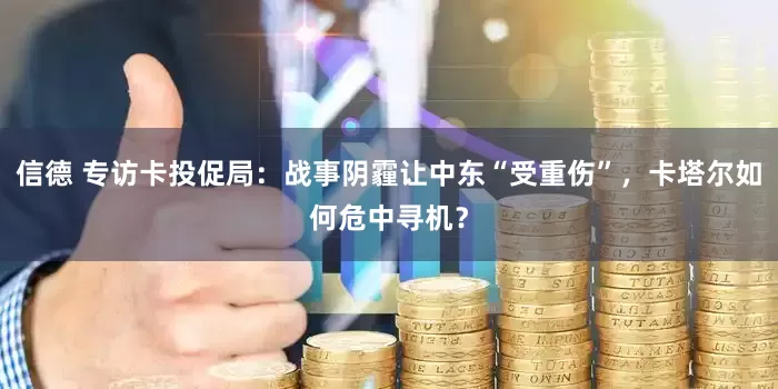 信德 专访卡投促局：战事阴霾让中东“受重伤”，卡塔尔如何危中寻机？
