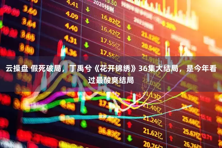 云操盘 假死破局,丁禹兮《花开锦绣》36集大结局,是今年看过最酸爽结局