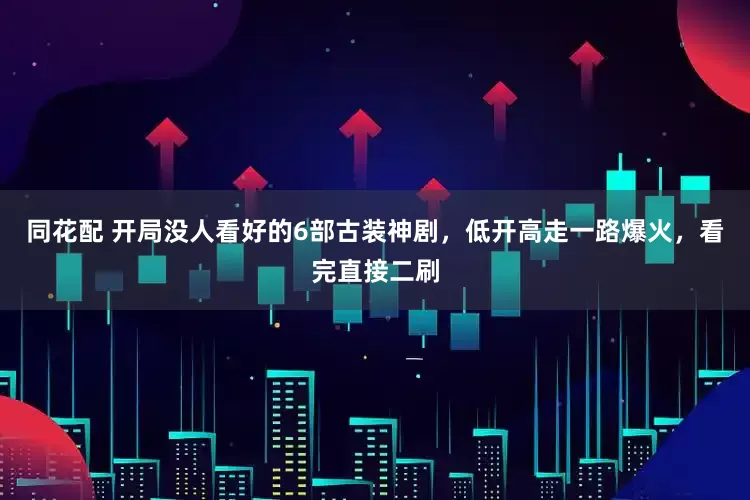 同花配 开局没人看好的6部古装神剧，低开高走一路爆火，看完直接二刷